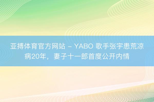 亚搏体育官方网站 - YABO 歌手张宇患荒凉病20年，妻子十一郎首度公开内情