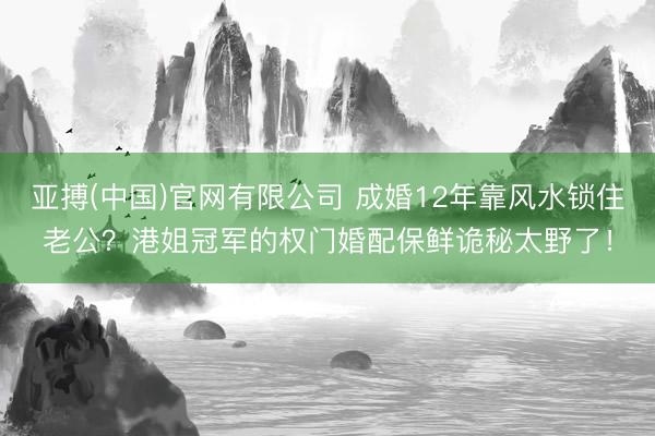 亚搏(中国)官网有限公司 成婚12年靠风水锁住老公？港姐冠军的权门婚配保鲜诡秘太野了！