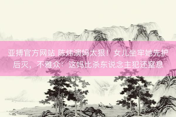 亚搏官方网站 陈炜演妈太狠！女儿坐牢她先护后灭，不雅众：这妈比杀东说念主犯还窒息