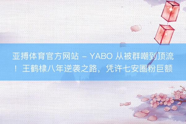亚搏体育官方网站 - YABO 从被群嘲到顶流！王鹤棣八年逆袭之路，凭许七安圈粉巨额