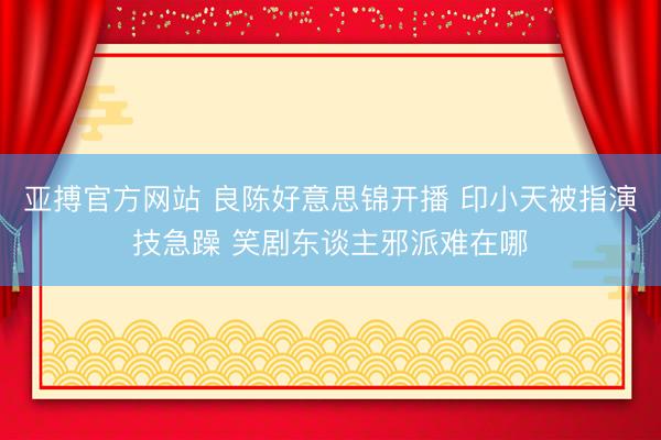 亚搏官方网站 良陈好意思锦开播 印小天被指演技急躁 笑剧东谈主邪派难在哪