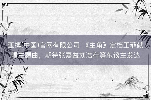 亚搏(中国)官网有限公司 《主角》定档王菲献唱主题曲，期待张嘉益刘浩存等东谈主发达