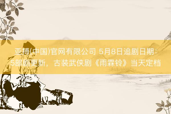 亚搏(中国)官网有限公司 5月8日追剧日期：5部剧更新，古装武侠剧《雨霖铃》当天定档