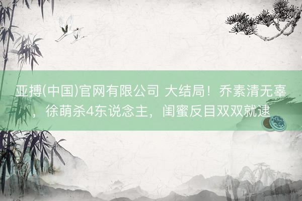 亚搏(中国)官网有限公司 大结局！乔素清无辜，徐萌杀4东说念主，闺蜜反目双双就逮