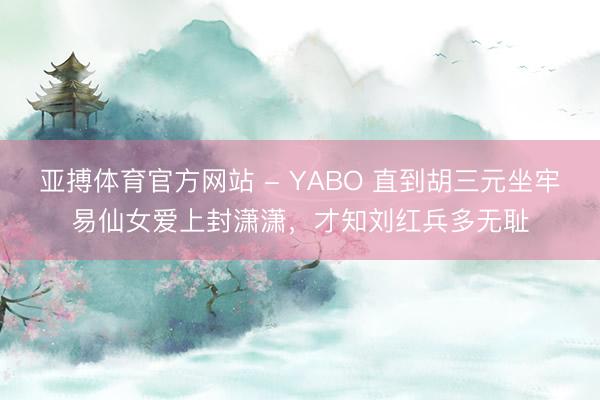 亚搏体育官方网站 - YABO 直到胡三元坐牢易仙女爱上封潇潇，才知刘红兵多无耻