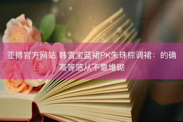 亚搏官方网站 韩雪宝蓝裙PK朱珠棕调裙：的确高等感从不靠堆砌