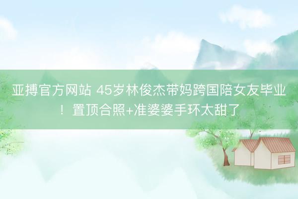 亚搏官方网站 45岁林俊杰带妈跨国陪女友毕业！置顶合照+准婆婆手环太甜了
