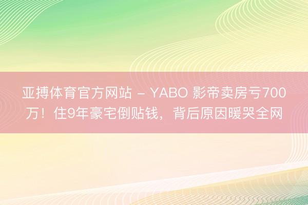 亚搏体育官方网站 - YABO 影帝卖房亏700万！住9年豪宅倒贴钱，背后原因暖哭全网