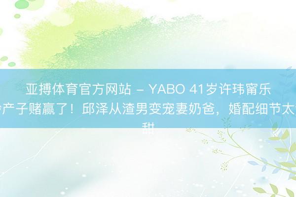 亚搏体育官方网站 - YABO 41岁许玮甯乐龄产子赌赢了！邱泽从渣男变宠妻奶爸，婚配细节太甜