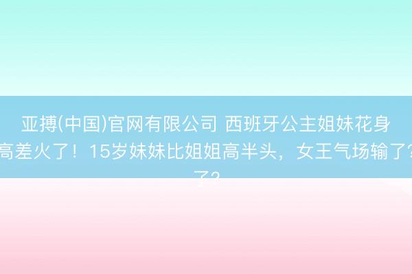 亚搏(中国)官网有限公司 西班牙公主姐妹花身高差火了!15岁妹妹比姐姐高半头,女王气场输了?