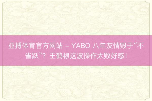 亚搏体育官方网站 - YABO 八年友情毁于“不雀跃”？王鹤棣这波操作太败好感！