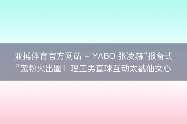 亚搏体育官方网站 - YABO 张凌赫“报备式”宠粉火出圈！理工男直球互动太戳仙女心
