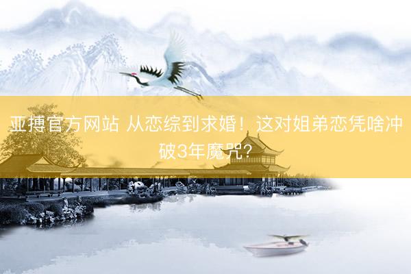 亚搏官方网站 从恋综到求婚！这对姐弟恋凭啥冲破3年魔咒？
