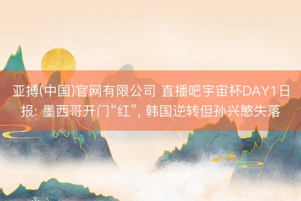 亚搏(中国)官网有限公司 直播吧宇宙杯DAY1日报: 墨西哥开门“红”, 韩国逆转但孙兴慜失落