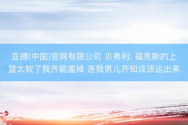 亚搏(中国)官网有限公司 贝弗利: 福克斯的上篮太软了我齐能盖掉 连我男儿齐知谈该运出来