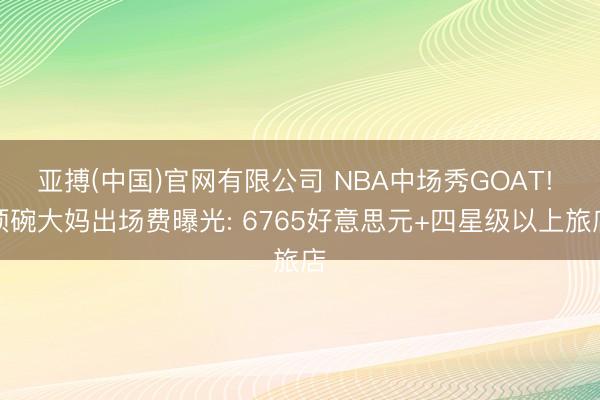 亚搏(中国)官网有限公司 NBA中场秀GOAT! 顶碗大妈出场费曝光: 6765好意思元+四星级以上旅店