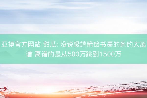 亚搏官方网站 甜瓜: 没说极端箭给书豪的条约太离谱 离谱的是从500万跳到1500万