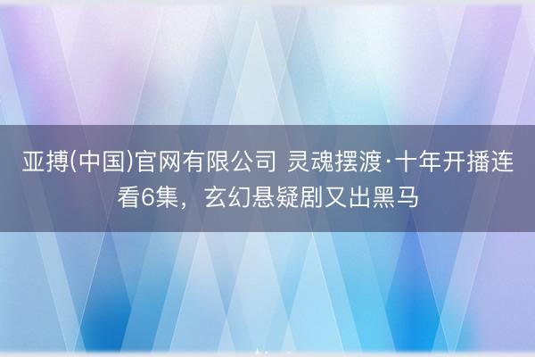 亚搏(中国)官网有限公司 灵魂摆渡·十年开播连看6集，玄幻悬疑剧又出黑马