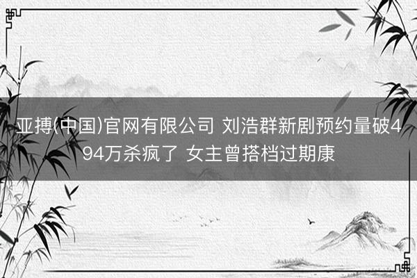 亚搏(中国)官网有限公司 刘浩群新剧预约量破494万杀疯了 女主曾搭档过期康