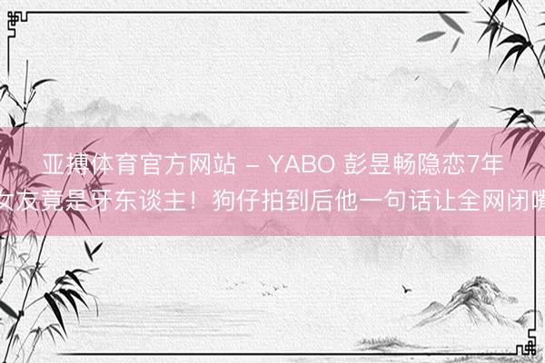 亚搏体育官方网站 - YABO 彭昱畅隐恋7年女友竟是牙东谈主！狗仔拍到后他一句话让全网闭嘴