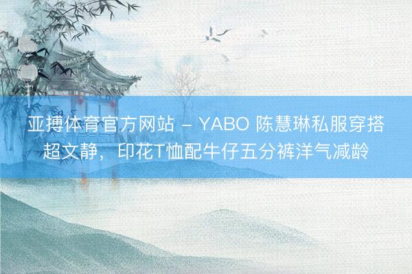 亚搏体育官方网站 - YABO 陈慧琳私服穿搭超文静，印花T恤配牛仔五分裤洋气减龄