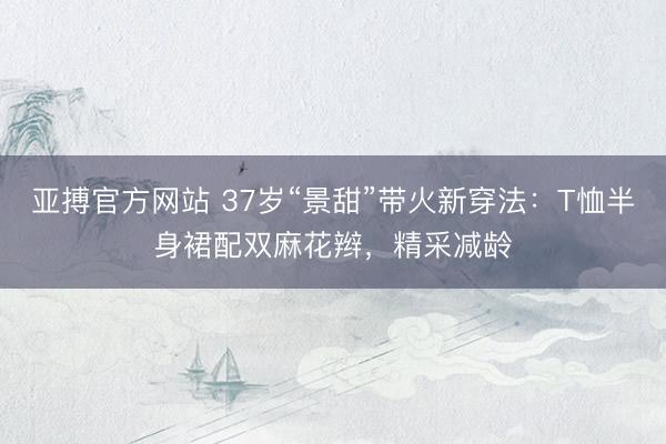 亚搏官方网站 37岁“景甜”带火新穿法:T恤半身裙配双麻花辫,精采减龄
