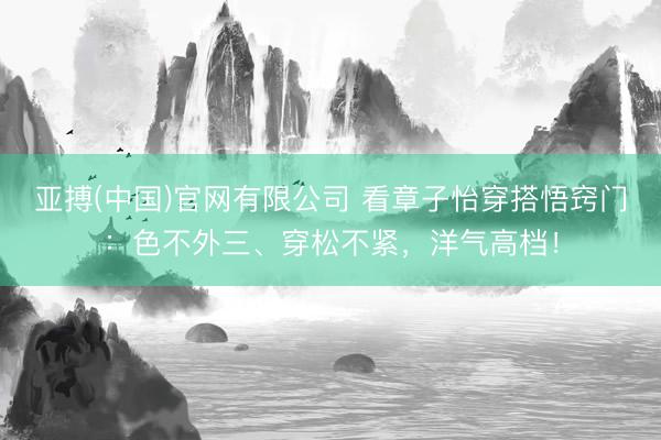 亚搏(中国)官网有限公司 看章子怡穿搭悟窍门:色不外三、穿松不紧,洋气高档!