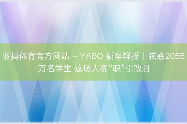 亚搏体育官方网站 - YABO 新华鲜报丨眩惑2055万名学生 这场大赛“职”引改日