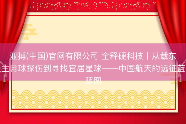 亚搏(中国)官网有限公司 全释硬科技丨从载东谈主月球探伤到寻找宜居星球——中国航天的远征蓝图