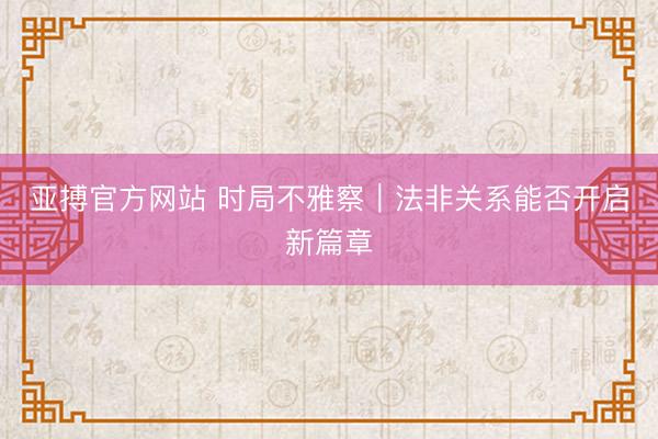 亚搏官方网站 时局不雅察|法非关系能否开启新篇章
