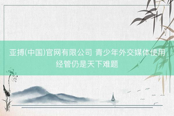 亚搏(中国)官网有限公司 青少年外交媒体使用经管仍是天下难题