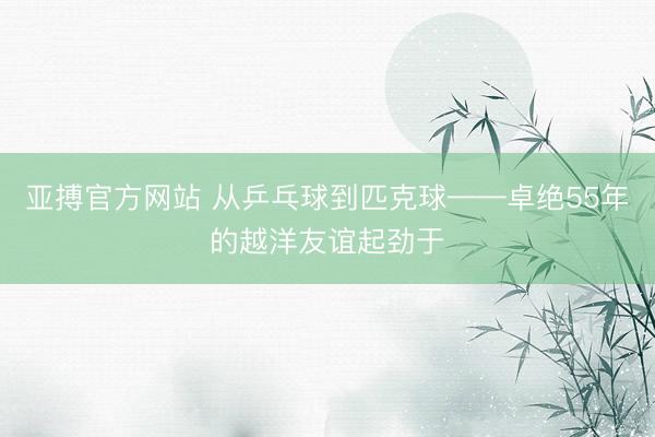 亚搏官方网站 从乒乓球到匹克球——卓绝55年的越洋友谊起劲于