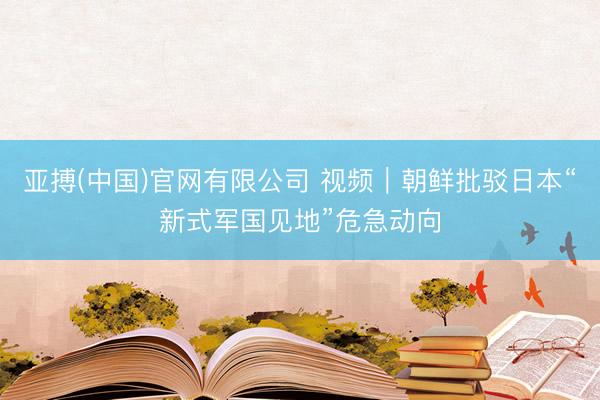 亚搏(中国)官网有限公司 视频｜朝鲜批驳日本“新式军国见地”危急动向