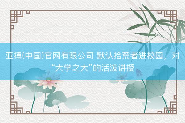 亚搏(中国)官网有限公司 默认拾荒者进校园，对“大学之大”的活泼讲授