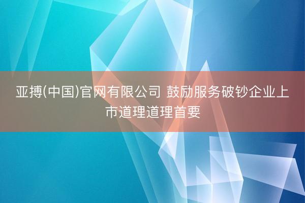 亚搏(中国)官网有限公司 鼓励服务破钞企业上市道理道理首要