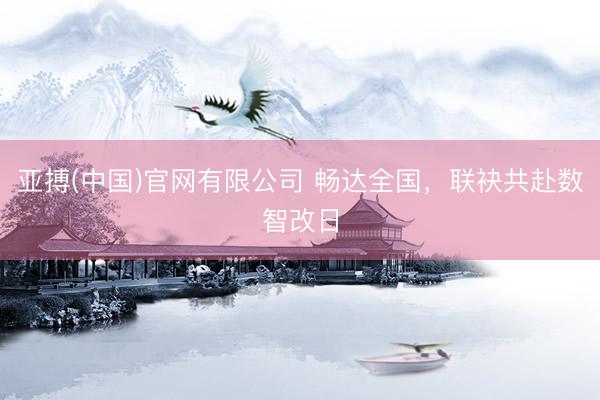 亚搏(中国)官网有限公司 畅达全国，联袂共赴数智改日