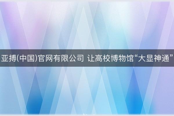 亚搏(中国)官网有限公司 让高校博物馆“大显神通”