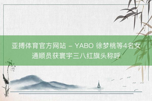 亚搏体育官方网站 - YABO 徐梦桃等4名女通顺员获寰宇三八红旗头称呼