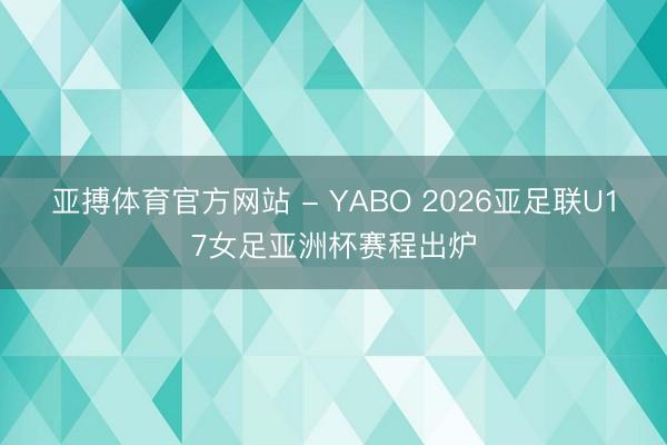 亚搏体育官方网站 - YABO 2026亚足联U17女足亚洲杯赛程出炉