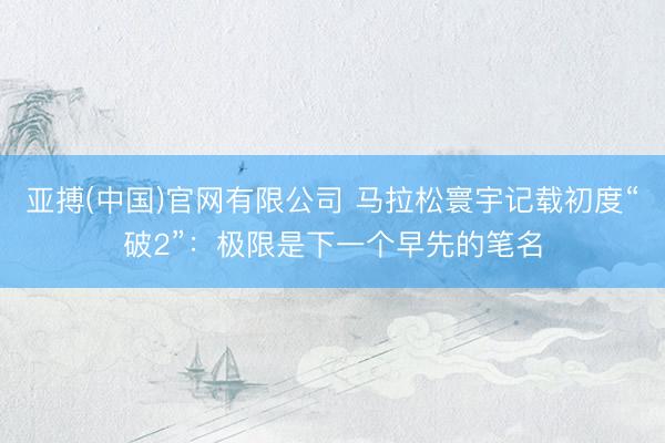 亚搏(中国)官网有限公司 马拉松寰宇记载初度“破2”:极限是下一个早先的笔名