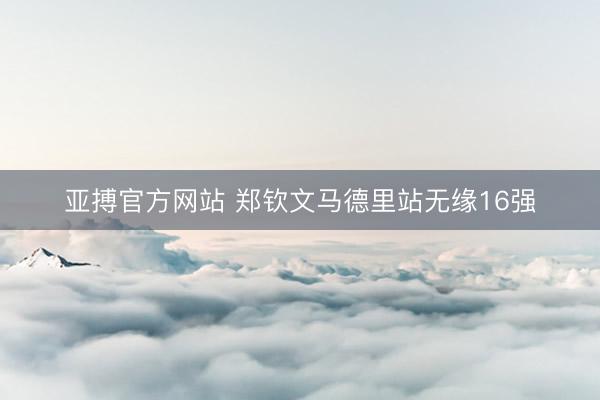 亚搏官方网站 郑钦文马德里站无缘16强