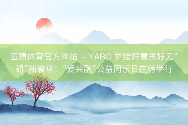 亚搏体育官方网站 - YABO 拼绘好意思好无“碍”新寰球！“爱共融”公益同乐日在穗举行