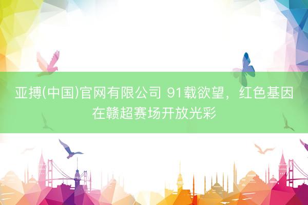 亚搏(中国)官网有限公司 91载欲望,红色基因在赣超赛场开放光彩