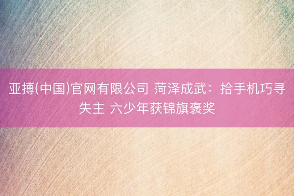 亚搏(中国)官网有限公司 菏泽成武：拾手机巧寻失主 六少年获锦旗褒奖