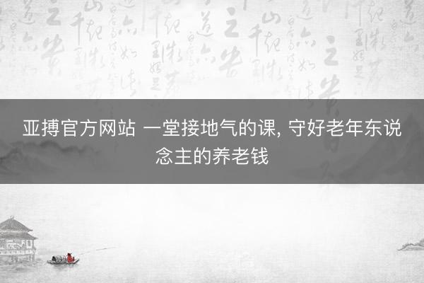 亚搏官方网站 一堂接地气的课， 守好老年东说念主的养老钱