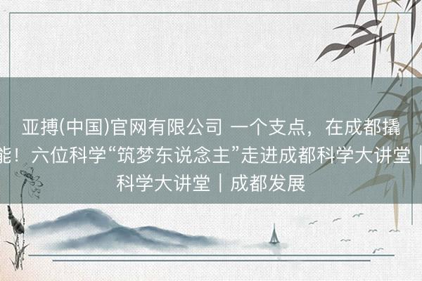 亚搏(中国)官网有限公司 一个支点，在成都撬动无尽可能！六位科学“筑梦东说念主”走进成都科学大讲堂｜成都发展