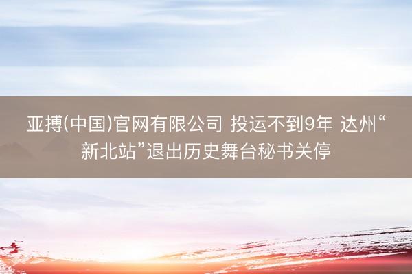 亚搏(中国)官网有限公司 投运不到9年 达州“新北站”退出历史舞台秘书关停