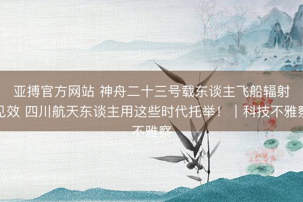 亚搏官方网站 神舟二十三号载东谈主飞船辐射见效 四川航天东谈主用这些时代托举!|科技不雅察