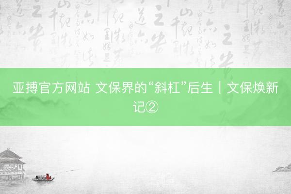 亚搏官方网站 文保界的“斜杠”后生｜文保焕新记②