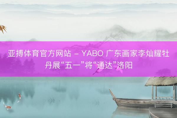 亚搏体育官方网站 - YABO 广东画家李灿耀牡丹展“五一”将“通达”洛阳